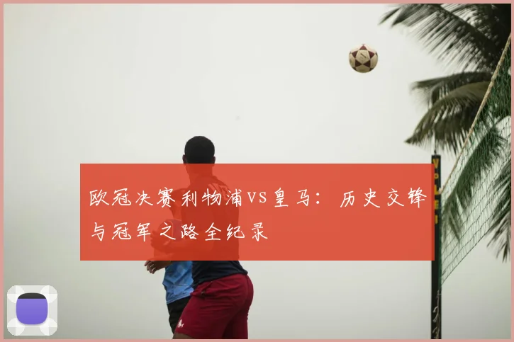 欧冠决赛利物浦vs皇马:历史交锋与冠军之路全纪录