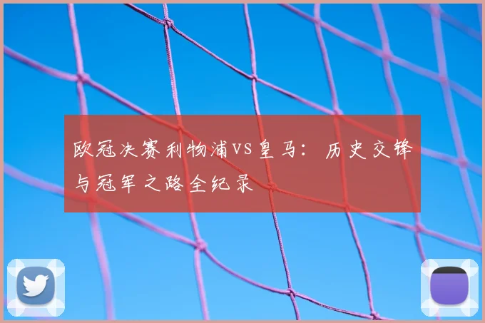 欧冠决赛利物浦vs皇马:历史交锋与冠军之路全纪录