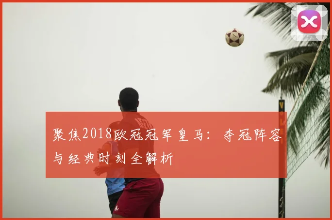 聚焦2018欧冠冠军皇马：夺冠阵容与经典时刻全解析