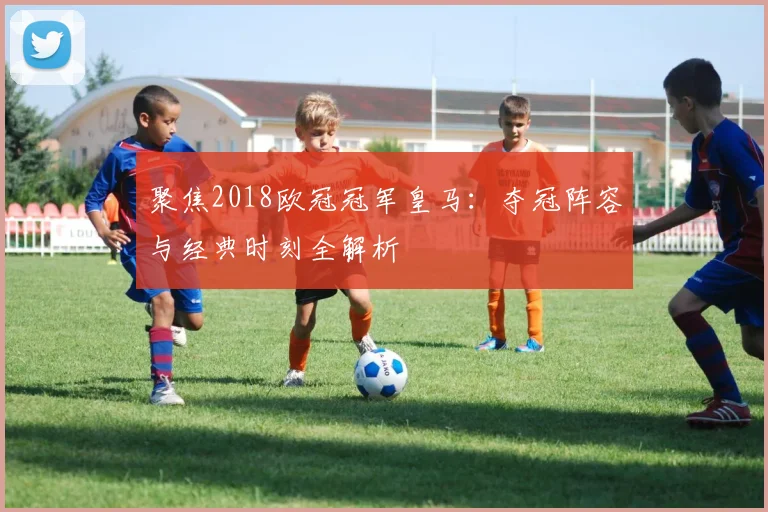 聚焦2018欧冠冠军皇马：夺冠阵容与经典时刻全解析