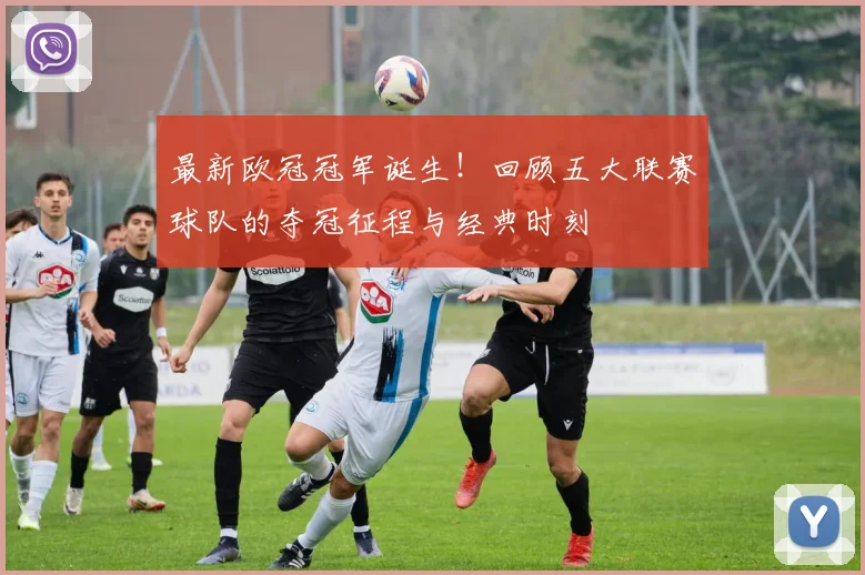 最新欧冠冠军诞生!回顾五大联赛球队的夺冠征程与经典时刻