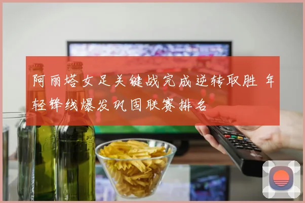 阿丽塔女足关键战完成逆转取胜 年轻锋线爆发巩固联赛排名